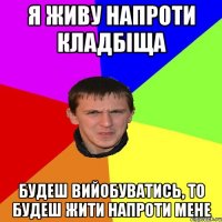 Я ЖИВУ НАПРОТИ КЛАДБІЩА БУДЕШ ВИЙОБУВАТИСЬ, ТО БУДЕШ ЖИТИ НАПРОТИ МЕНЕ
