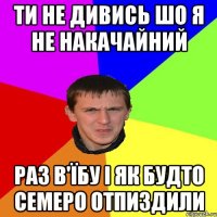 ТИ НЕ ДИВИСЬ ШО Я НЕ НАКАЧАЙНИЙ РАЗ В'ЇБУ І ЯК БУДТО СЕМЕРО ОТПИЗДИЛИ