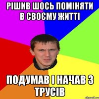 РІШИВ ШОСЬ ПОМІНЯТИ В СВОЄМУ ЖИТТІ ПОДУМАВ І НАЧАВ З ТРУСІВ