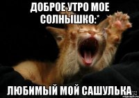 доброе утро мое солнышко:* любимый мой Сашулька