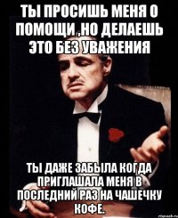 Ты просишь меня о помощи ,но делаешь это без уважения Ты даже забыла когда приглашала меня в последний раз на чашечку кофе.