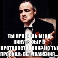 Ты просишь меня кинуть сыр в противостоянии? Но ты просишь без уважения...