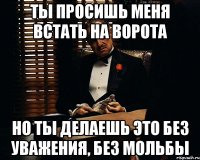 ты просишь меня встать на ворота но ты делаешь это без уважения, без мольбы