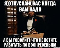 Я отпускаю вас когда вам надо А вы говорите что не хотите работать по воскресеньям