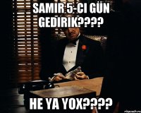 Samir 5-ci gün gedirik???? He ya yox????