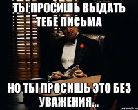 Ты просишь выдать тебе письма Но ты просишь это без уважения...