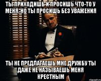 Ты приходишь и просишь что-то у меня, но ты просишь без уважения Ты не предлагаешь мне дружбу Ты даже не называешь меня крестным