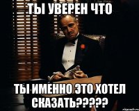 Ты уверен что ты именно это хотел сказать?????