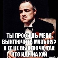 ТЫ ПРОСИШЬ МЕНЯ ВЫКЛЮЧИТЬ МУЗЫКУ? Я ЕЕ НЕ ВЫКЛЮЧУ, ТАК ЧТО ИДИ НА ХУЙ