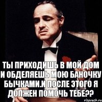 ты приходишь в мой дом и обделяешь мою баночку бычками.И после этого я должен помочь тебе??