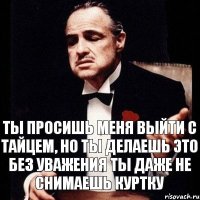 ты просишь меня выйти с тайцем, но ты делаешь это без уважения ты даже не снимаешь куртку