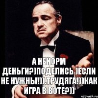 а ненорм деньги?)Поделись )Если не нужны!)).Трудяга!))Как игра в ВОТе?))