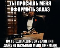 ты просишь меня оформить заказ но ты делаешь без уважения, даже не называя меня по имени