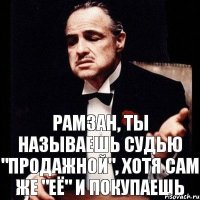 рамзан, ты называешь судью "продажной", хотя сам же "её" и покупаешь