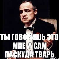 Ты говоришь это мне ,а сам Паскуда Тварь