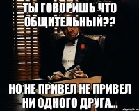 Ты говоришь что общительный?? но не привел не привел ни одного друга...