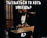 Ты ебаться то хоть умеешь? а?