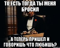 то есть тогда ты меня бросил а теперь пришел и говоришь что любишь?