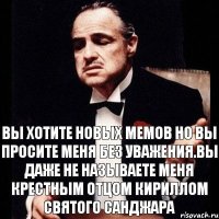 Вы хотите новых мемов но вы просите меня без уважения.Вы даже не называете меня Крестным отцом Кириллом святого Санджара