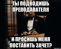 Ты подводишь преподавателя И просишь меня поставить зачет?