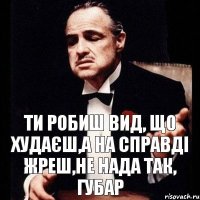 ти робиш вид, що худаєш,а на справді Жреш,не нада так, Губар