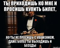 ты приходишь ко мне и просишь купить билет, но ты не просишь с уважением, даже более ты выходишь и беседы