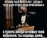 Я знаю тебя много лет... Когда у тебя был стояк, Лена приезжала к тебе... А теперь, когда ей нужен твой Наполеон, ты сидишь дома...