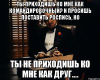 Ты приходишь ко мне как командировочный? И просишь поставить роспись, но ты не приходишь ко мне как друг....