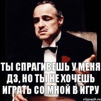 Ты спрагивешь у меня дз, но ты не хочешь играть со мной в игру