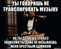 ты говоришь не транслировать музыку но ты делаешь это без уважения,ты даже не называешь меня крестным админом