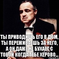 Ты приводишь его в дом, ты переживаешь за него, а он даже не бухает с тобой когда тебе херово...