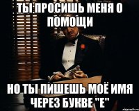 ТЫ ПРОСИШЬ МЕНЯ О ПОМОЩИ НО ТЫ ПИШЕШЬ МОЁ ИМЯ ЧЕРЕЗ БУКВЕ "Е"