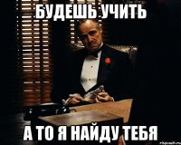 Будешь учить А то я найду тебя