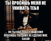 Ты просишь меня не унижать тебя Но ты как-то без уважения просишь, ты даже не сделал мне сасай