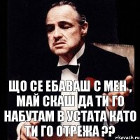 що се ебаваш с мен , май скаш да ти го набутам в устата като ти го отрежа ??