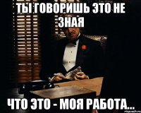 ты говоришь это не зная что это - моя работа...