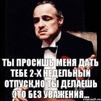 Ты просишь меня дать тебе 2-х недельный отпуск,но ты делаешь это без уважения...