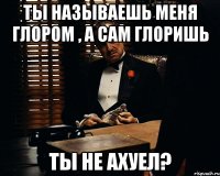 Ты называешь меня глором , а сам глоришь Ты не ахуел?