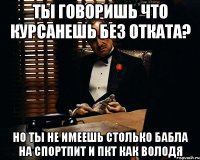 Ты говоришь что курсанешь без отката? Но ты не имеешь столько бабла на спортпит и пкт как Володя