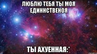 Люблю тебя ты моя единнственоя Ты ахуенная:*