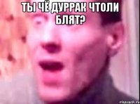 Ты чё дуррак чтоли блят? 