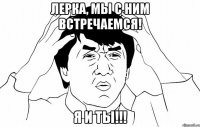 Лерка, мы с ним встречаемся! Я и ты!!!