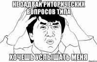 Не задвай риторических вопросов типа Хочешь услышать меня