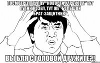 Посмотрел группу "Новости Харькова" Тут путин козел, тут же "большой брат-защитник" Вы бля с головой дружите?!