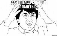 да ты ваще с нашей планеты?! 