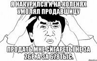 Я НАКУРИЛСЯ И НА КОЛЕНЯХ УМОЛЯЛ ПРОДАВШИЦУ ПРОДАТЬ МНЕ СИГАРЕТЫ НЕ ЗА 26Р. А ЗА 678ТЫС.