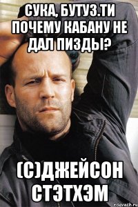 Сука, бутуз.Ти почему Кабану не дал пизды? (С)Джейсон Стэтхэм