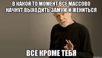 В какой то момент все массово начнут выходить замуж и жениться все кроме тебя