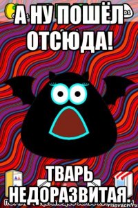 А ну пошёл отсюда! Тварь недоразвитая.