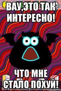 Вау,это так интересно! ЧТО мне стало похуй!